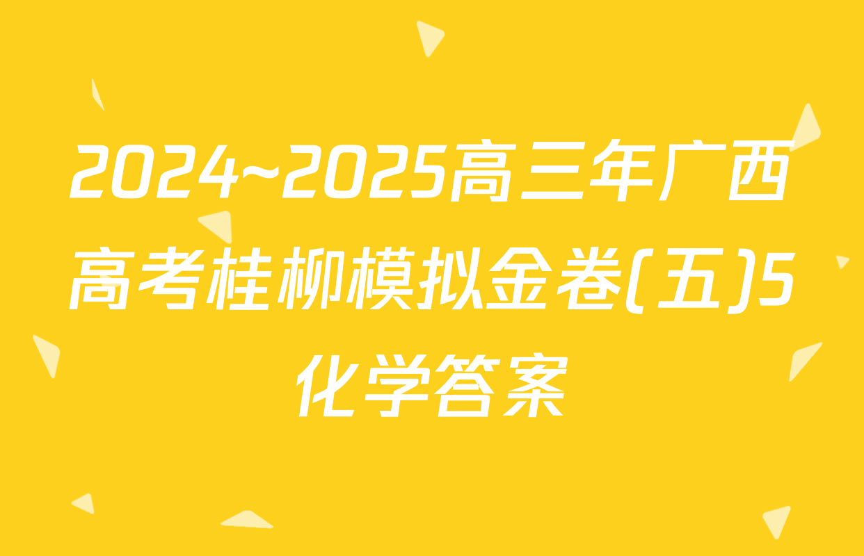 2024~2025高三年广西高考桂柳模拟金卷(五)5化学答案