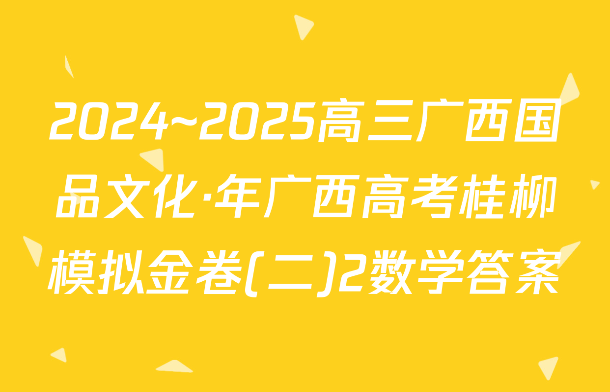 2024~2025高三广西国品文化·年广西高考桂柳模拟金卷(二)2数学答案