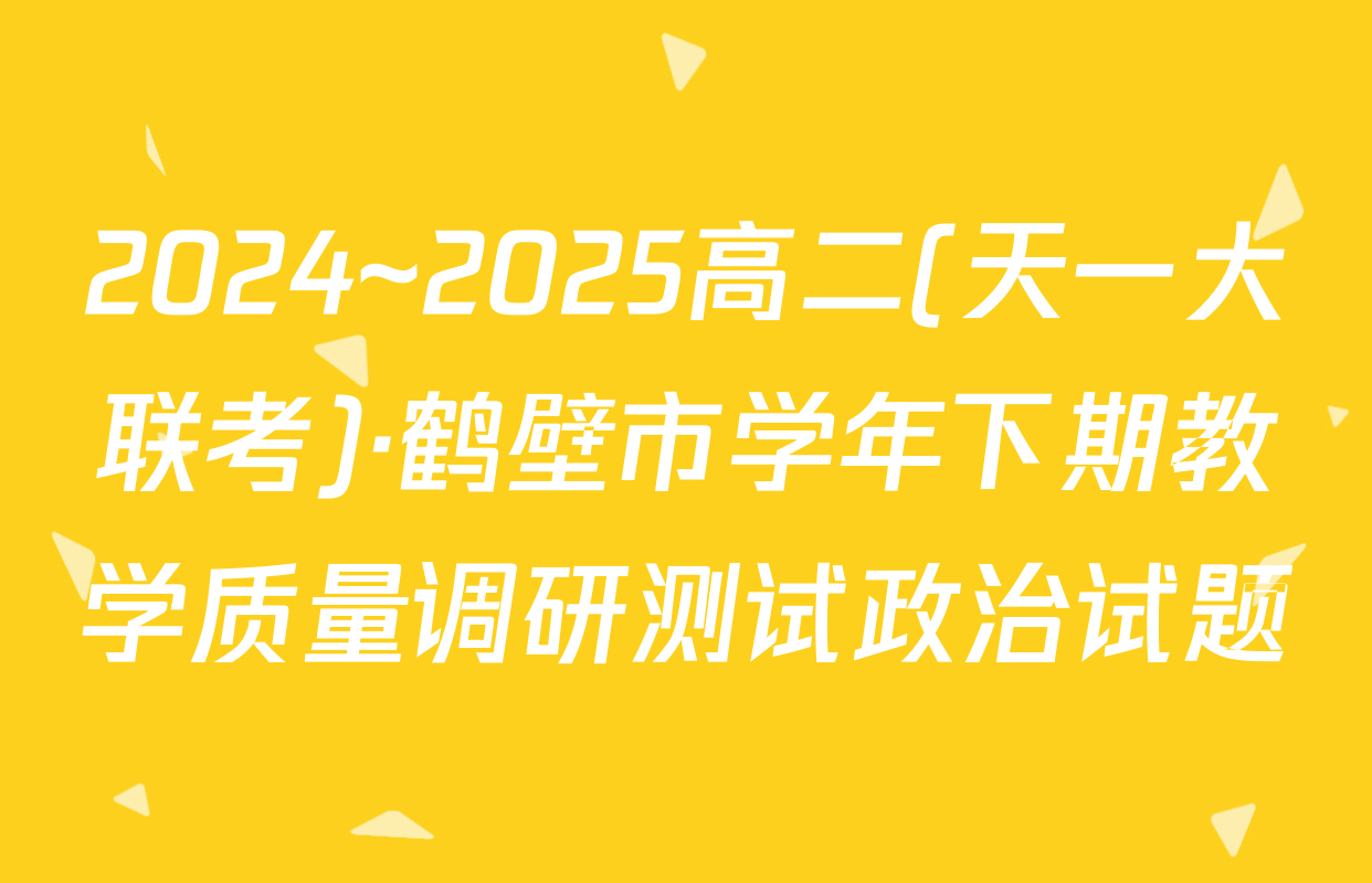 2024~2025高二(天一大联考)·鹤壁市学年下期教学质量调研测试政治试题