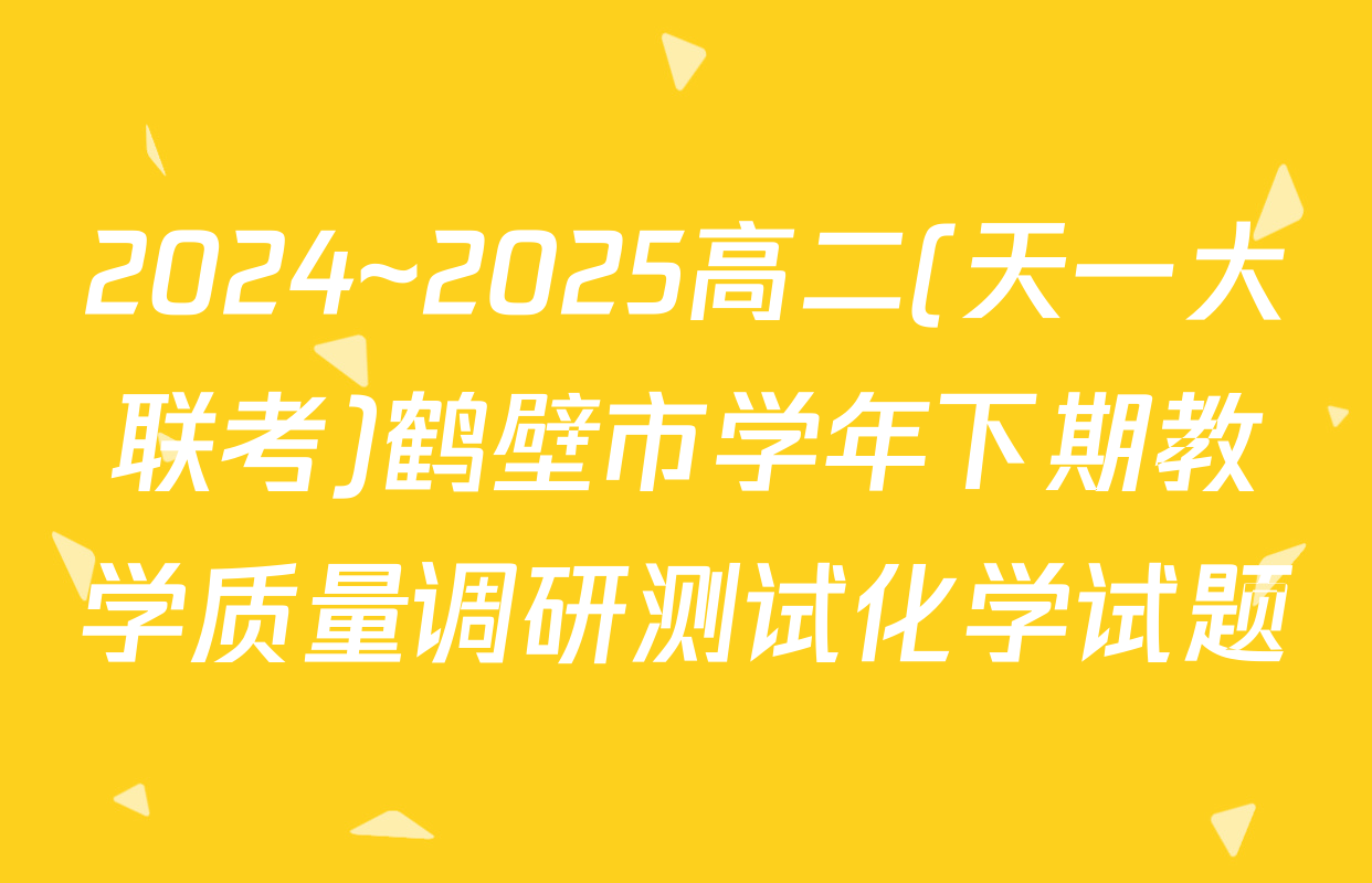 2024~2025高二(天一大联考)鹤壁市学年下期教学质量调研测试化学试题