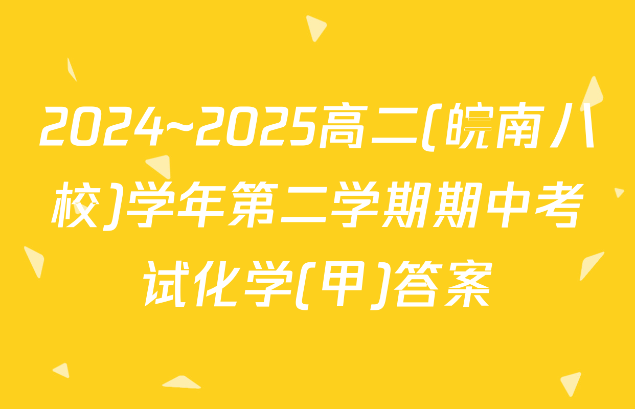 2024~2025高二(皖南八校)学年第二学期期中考试化学(甲)答案