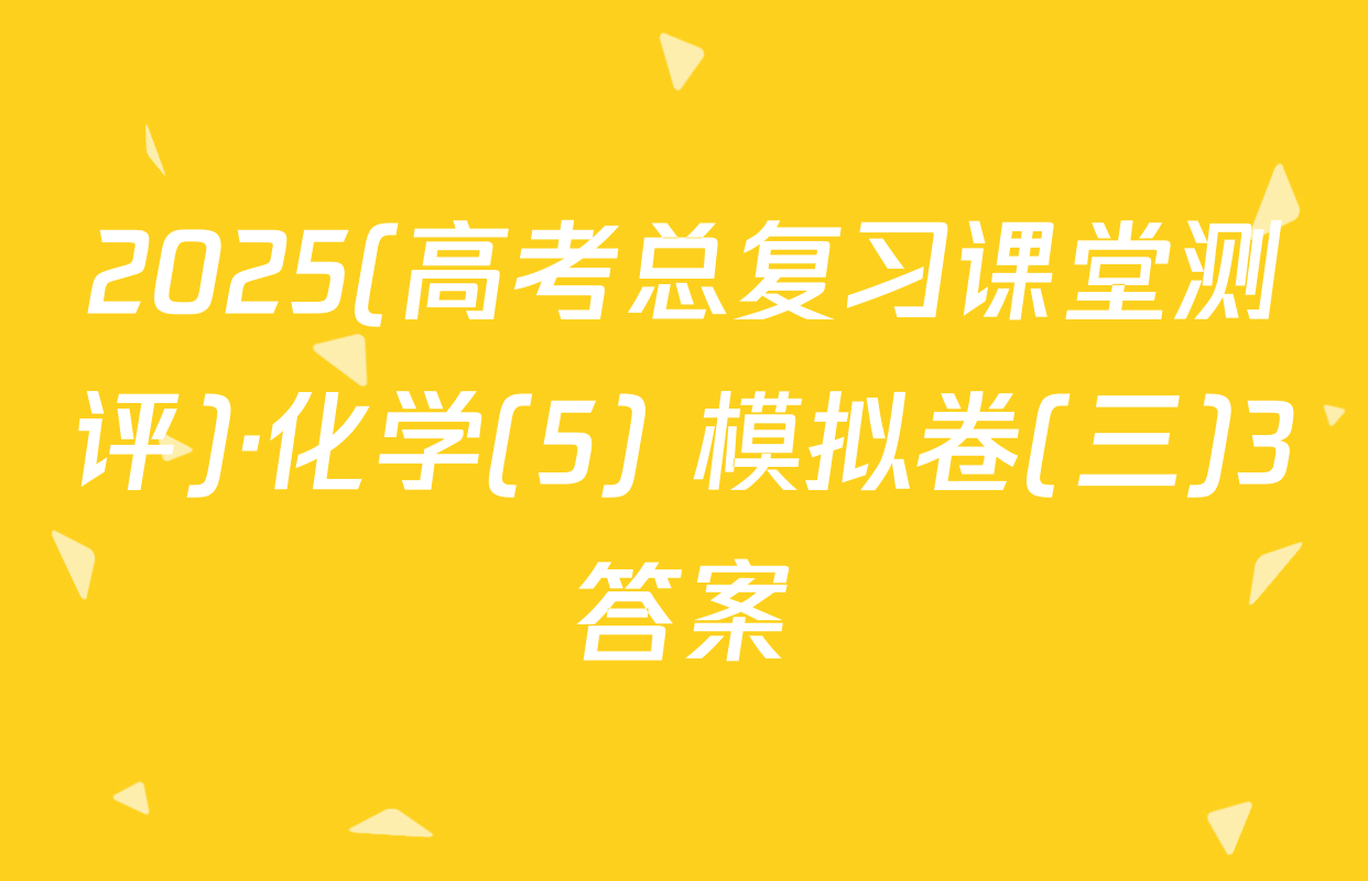 2025(高考总复习课堂测评)·化学(5) 模拟卷(三)3答案