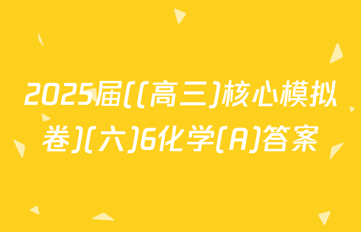 2025届((高三)核心模拟卷)(六)6化学(A)答案