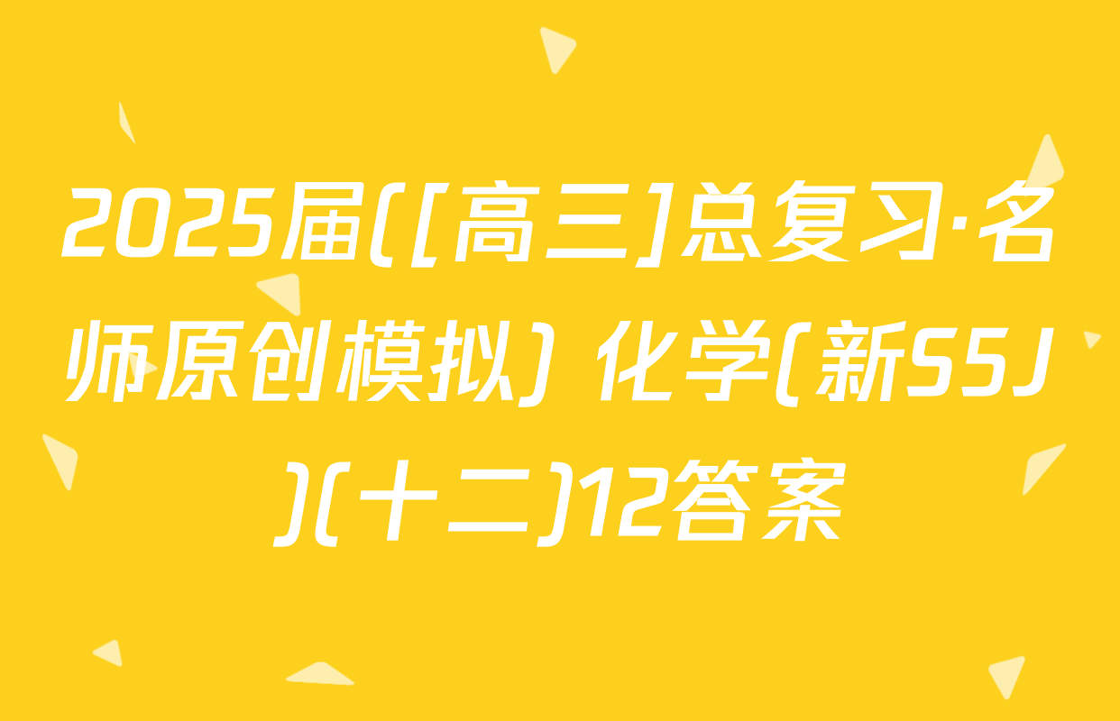 2025届([高三]总复习·名师原创模拟) 化学(新S5J)(十二)12答案