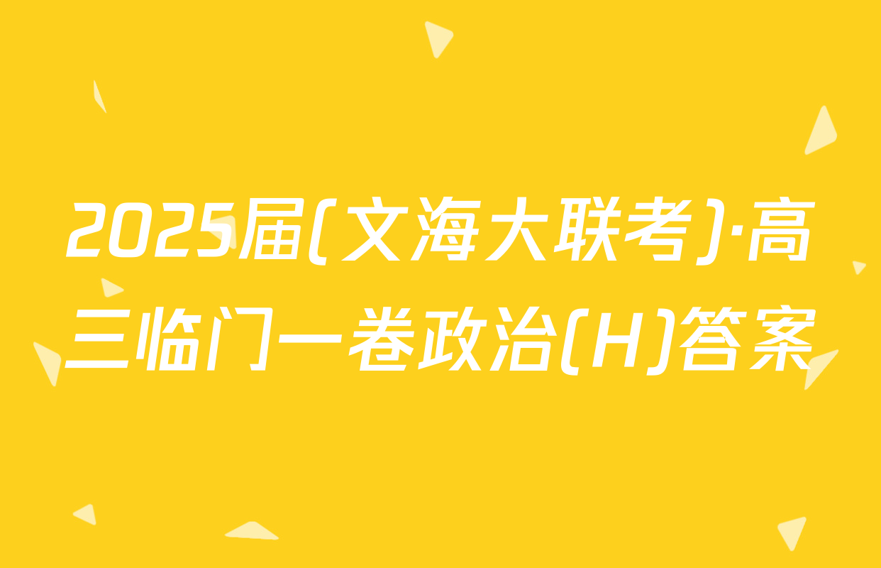 2025届(文海大联考)·高三临门一卷政治(H)答案