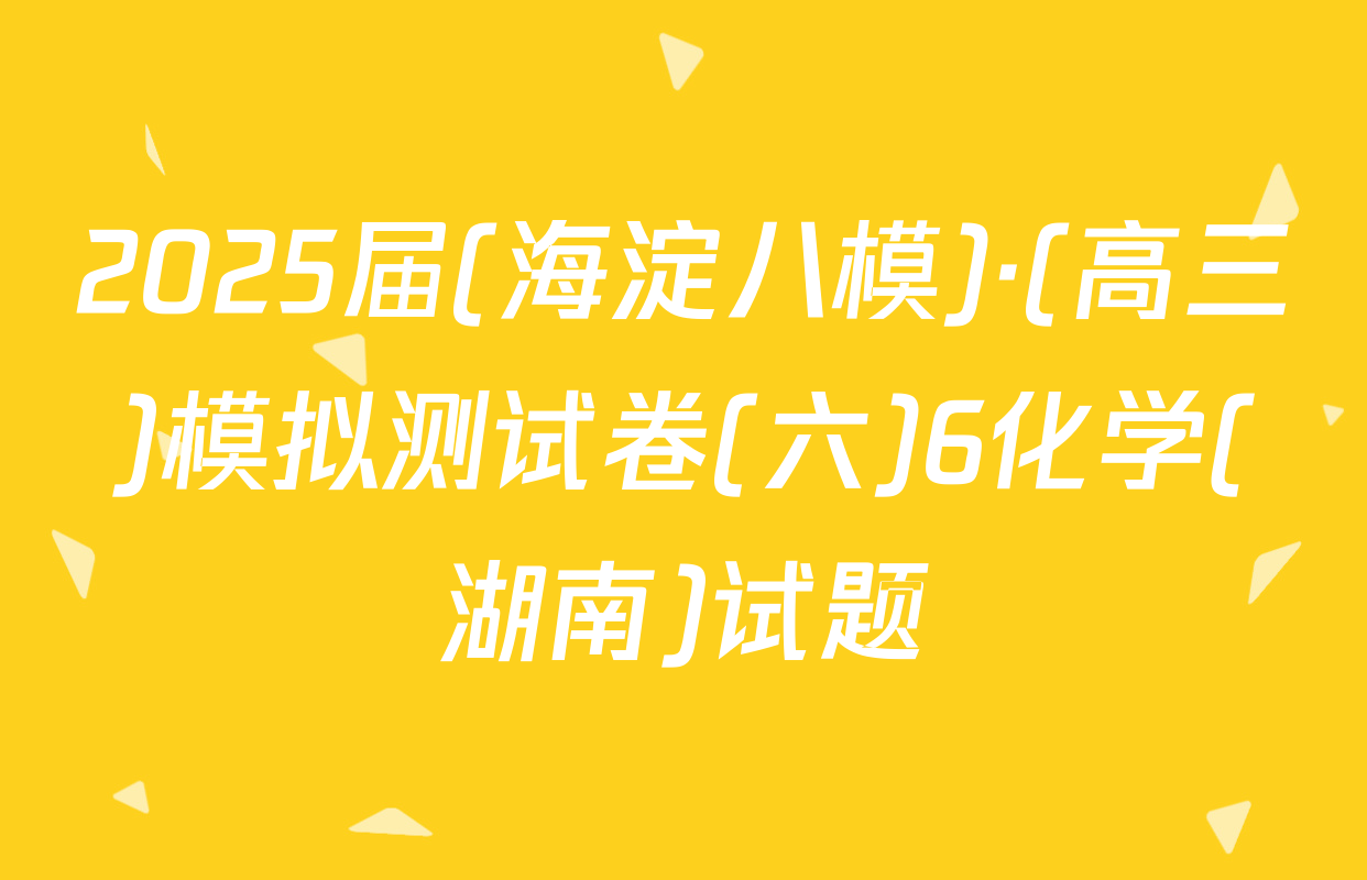 2025届(海淀八模)·(高三)模拟测试卷(六)6化学(湖南)试题