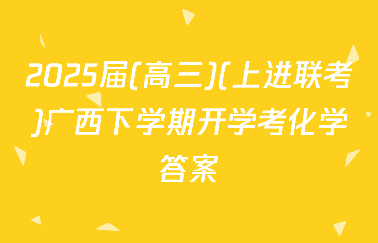 2025届(高三)(上进联考)广西下学期开学考化学答案