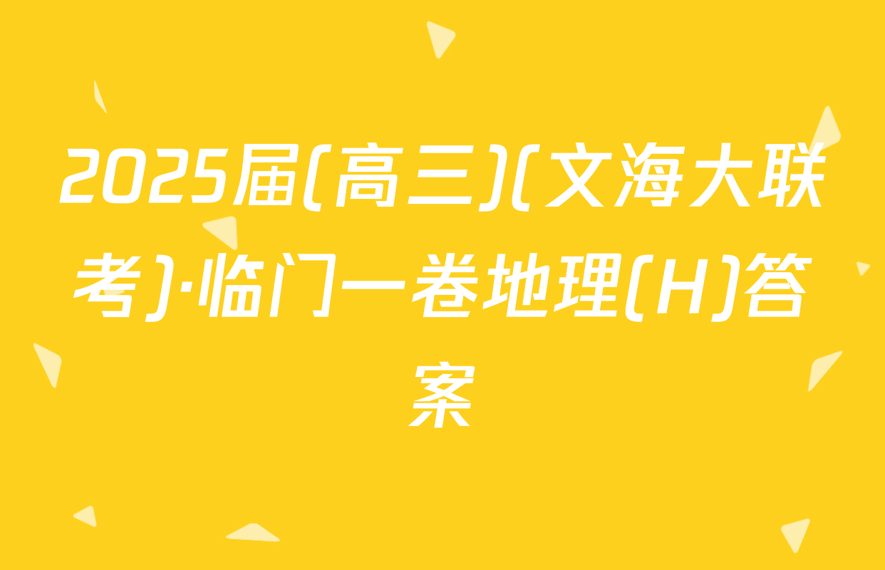 2025届(高三)(文海大联考)·临门一卷地理(H)答案