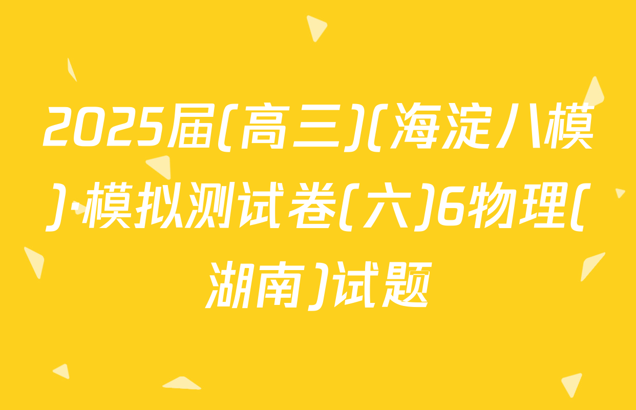 2025届(高三)(海淀八模)·模拟测试卷(六)6物理(湖南)试题