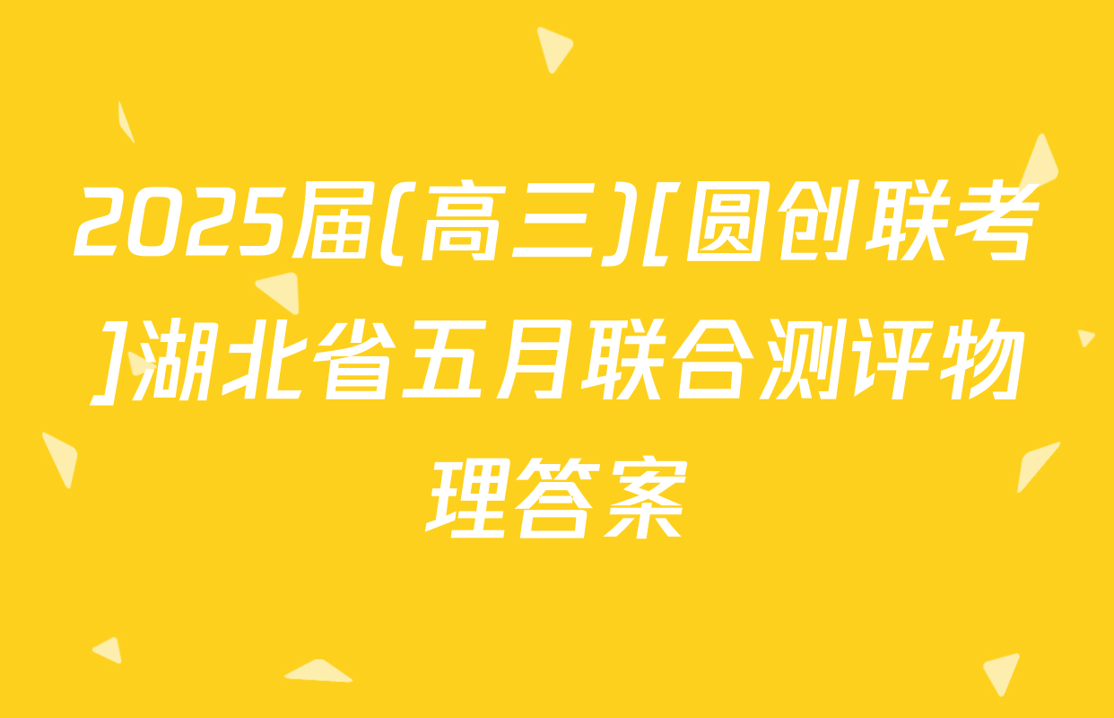 2025届(高三)[圆创联考]湖北省五月联合测评物理答案