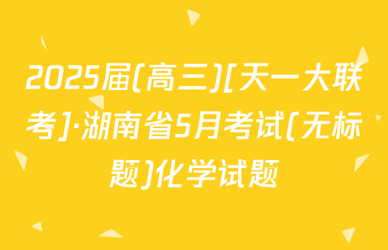 2025届(高三)[天一大联考]·湖南省5月考试(无标题)化学试题