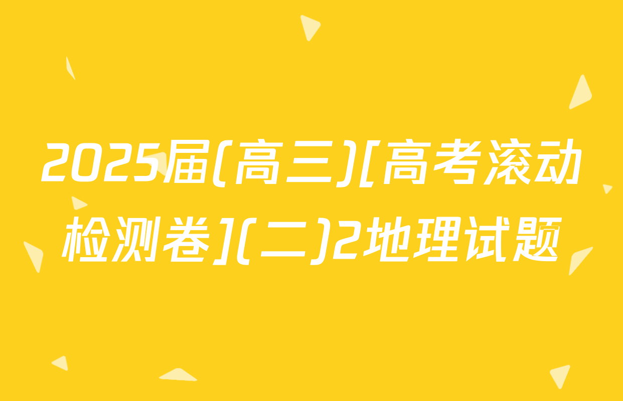 2025届(高三)[高考滚动检测卷](二)2地理试题