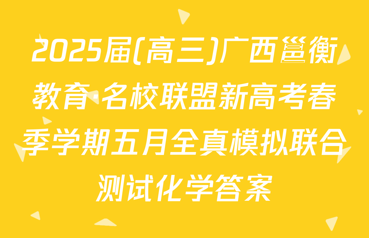 2025届(高三)广西邕衡教育·名校联盟新高考春季学期五月全真模拟联合测试化学答案