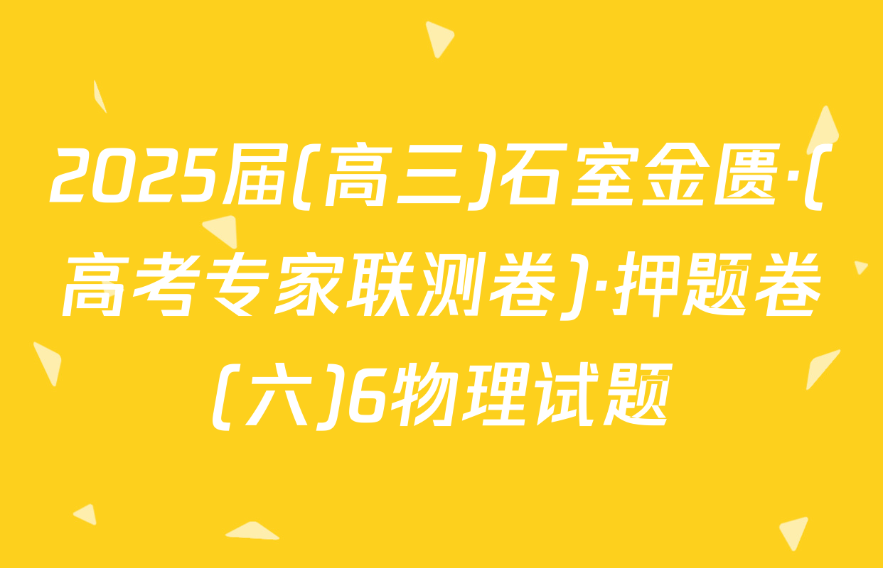 2025届(高三)石室金匮·(高考专家联测卷)·押题卷(六)6物理试题