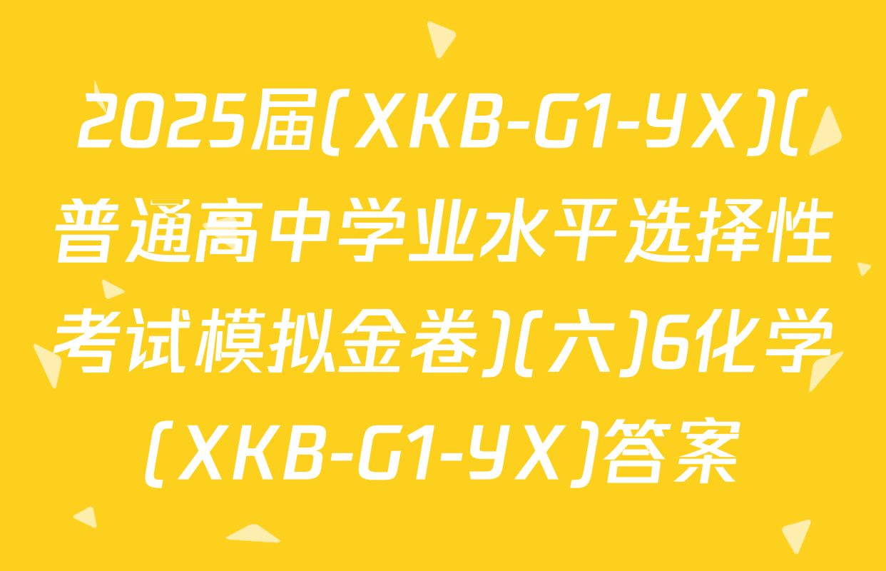 2025届(XKB-G1-YX)(普通高中学业水平选择性考试模拟金卷)(六)6化学(XKB-G1-YX)答案