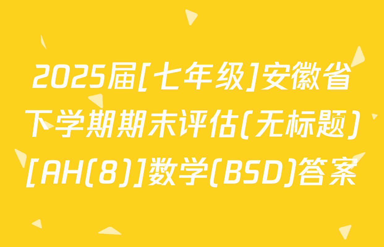 2025届[七年级]安徽省下学期期末评估(无标题)[AH(8)]数学(BSD)答案