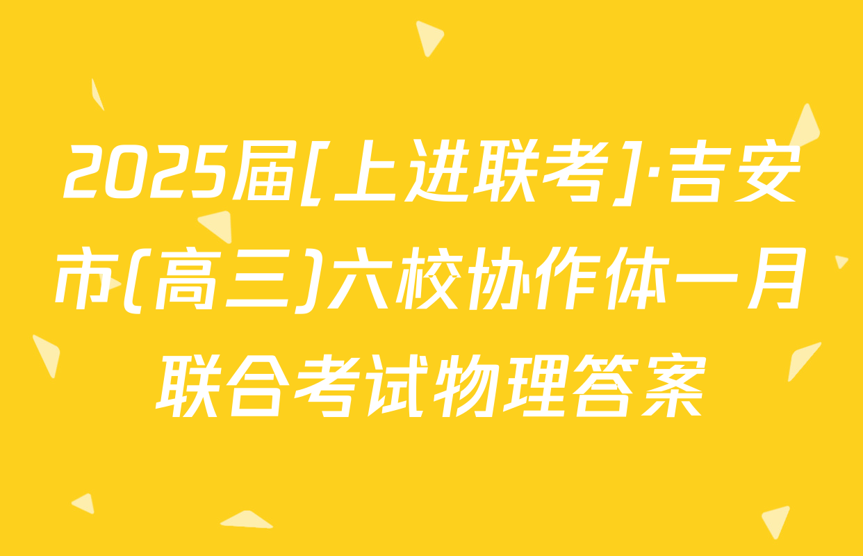 2025届[上进联考]·吉安市(高三)六校协作体一月联合考试物理答案