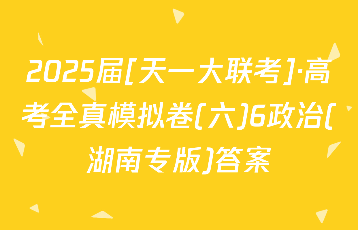 2025届[天一大联考]·高考全真模拟卷(六)6政治(湖南专版)答案