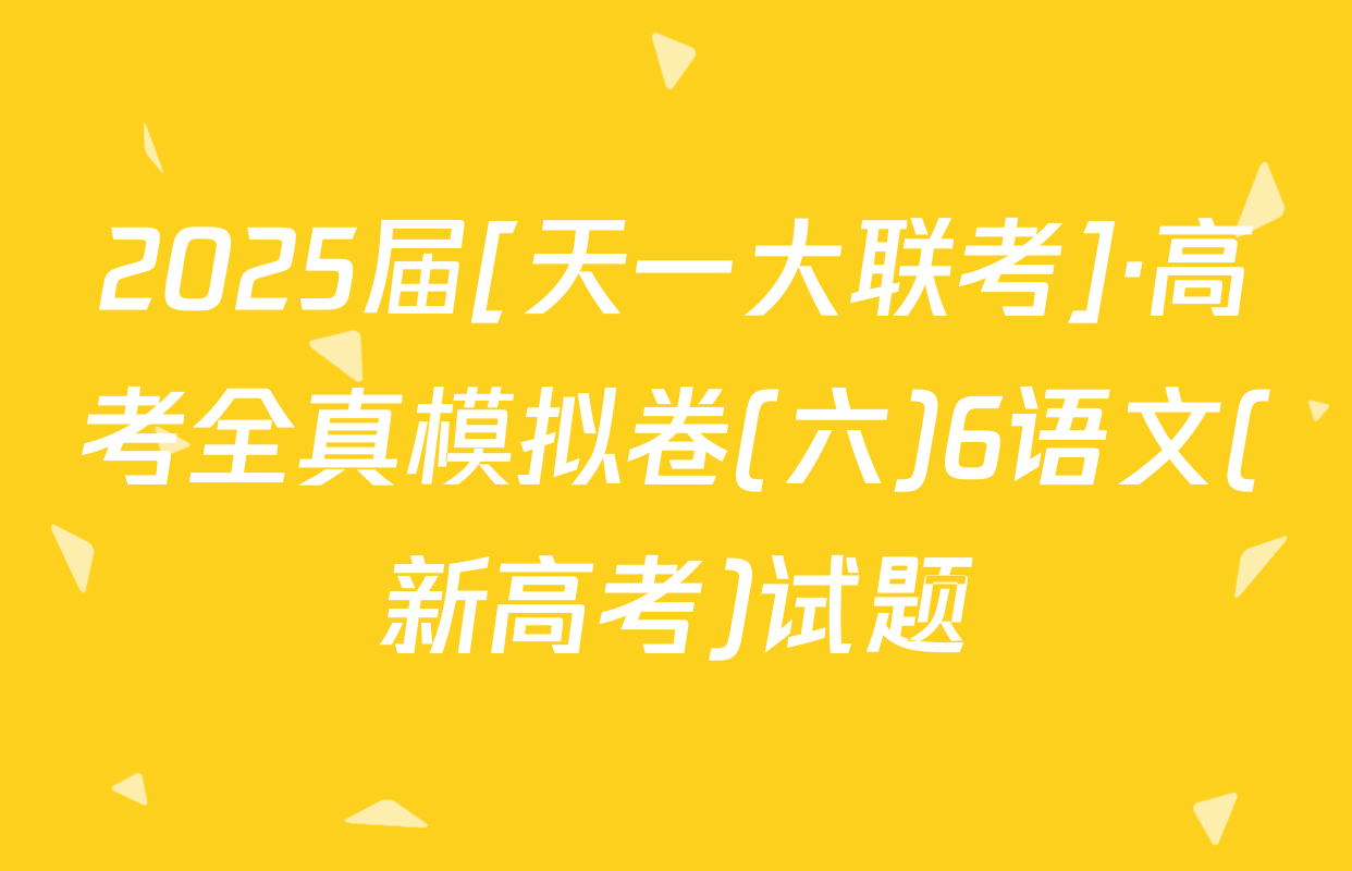 2025届[天一大联考]·高考全真模拟卷(六)6语文(新高考)试题