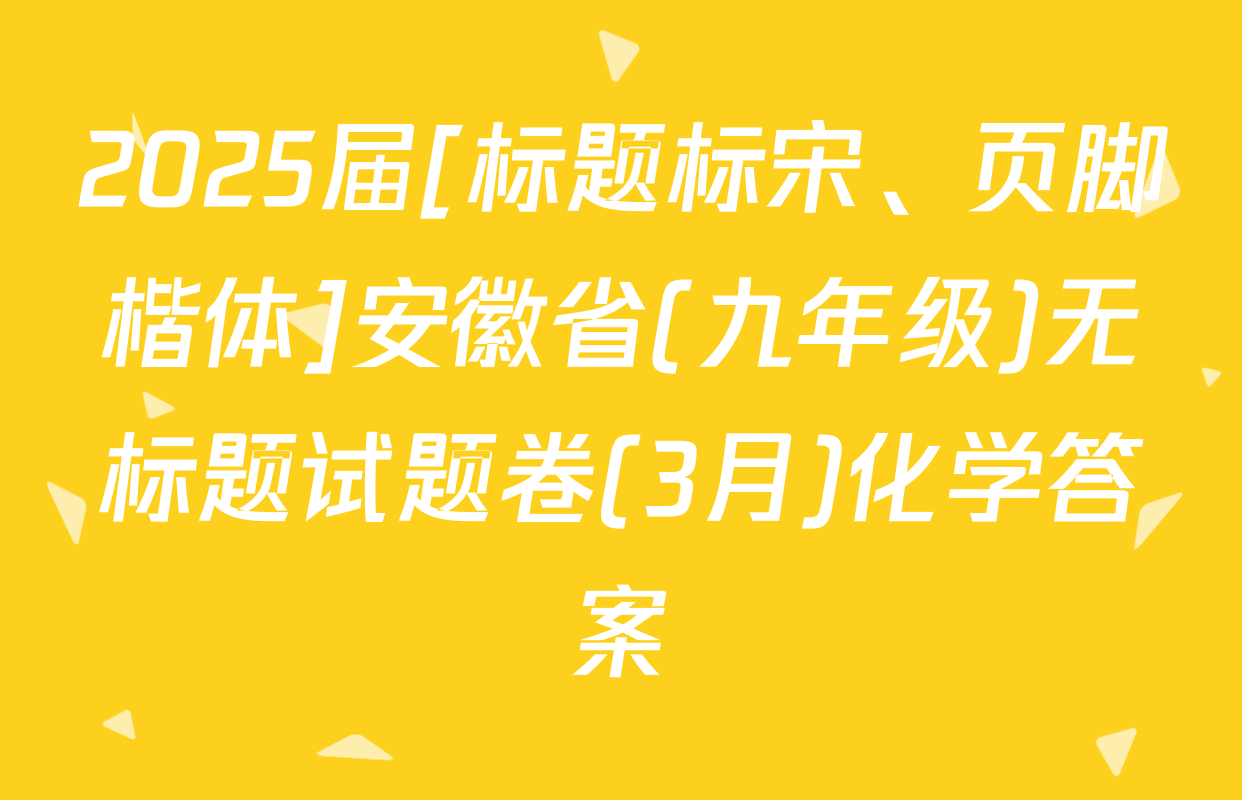 2025届[标题标宋、页脚楷体]安徽省(九年级)无标题试题卷(3月)化学答案