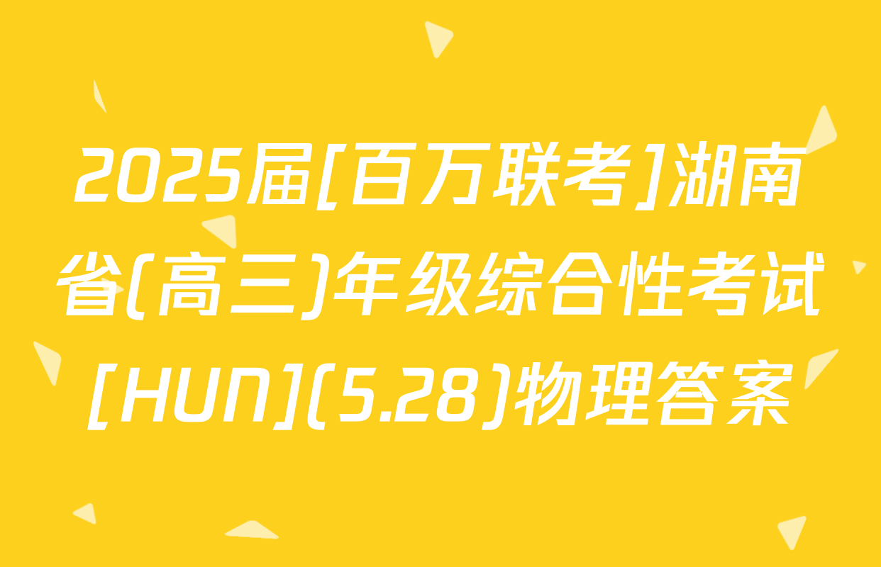2025届[百万联考]湖南省(高三)年级综合性考试[HUN](5.28)物理答案
