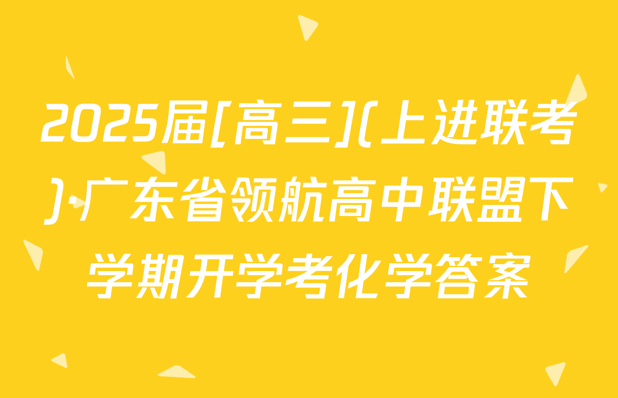 2025届[高三](上进联考)·广东省领航高中联盟下学期开学考化学答案