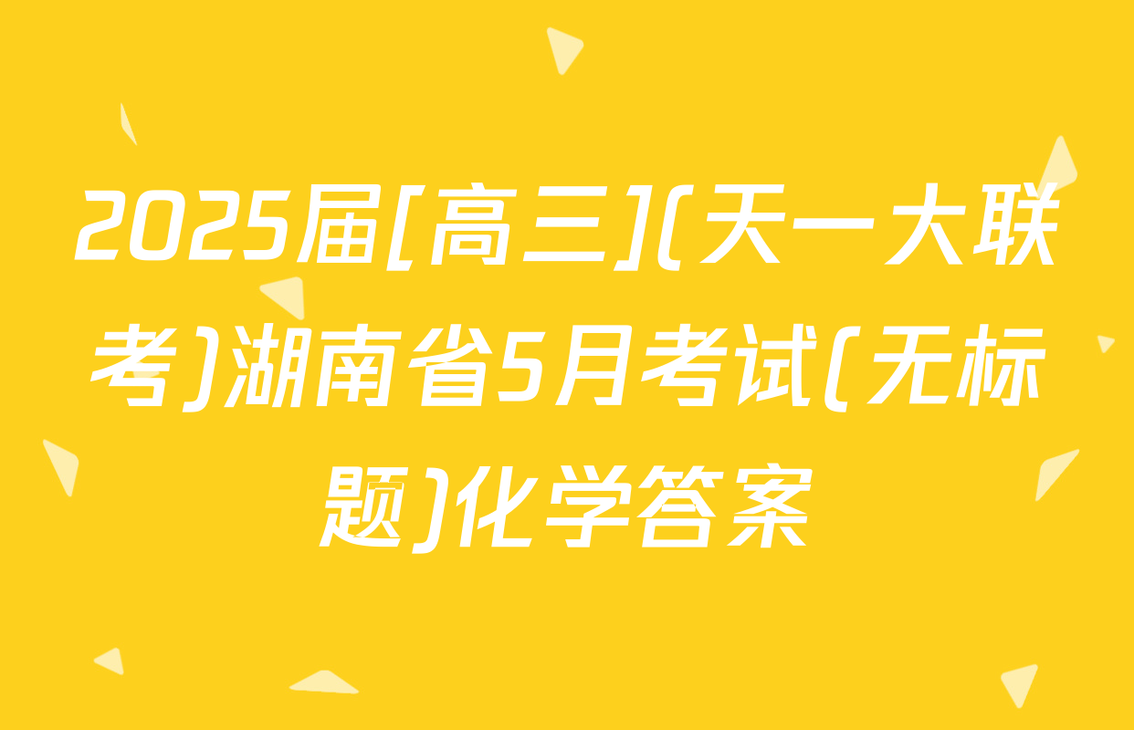 2025届[高三](天一大联考)湖南省5月考试(无标题)化学答案