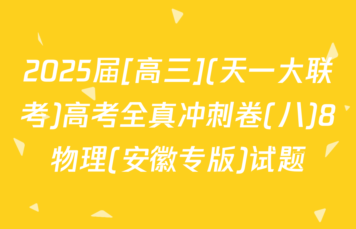 2025届[高三](天一大联考)高考全真冲刺卷(八)8物理(安徽专版)试题