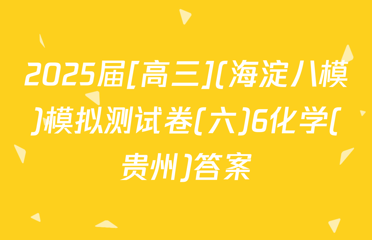 2025届[高三](海淀八模)模拟测试卷(六)6化学(贵州)答案