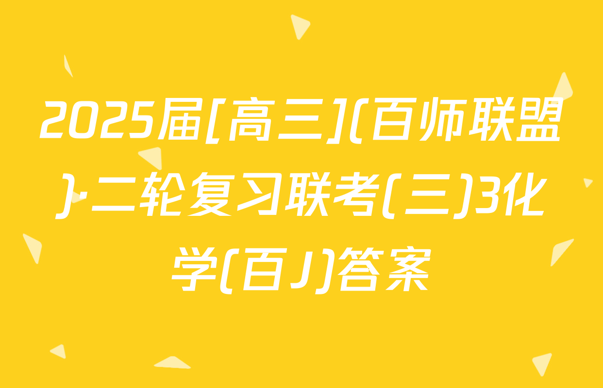 2025届[高三](百师联盟)·二轮复习联考(三)3化学(百J)答案