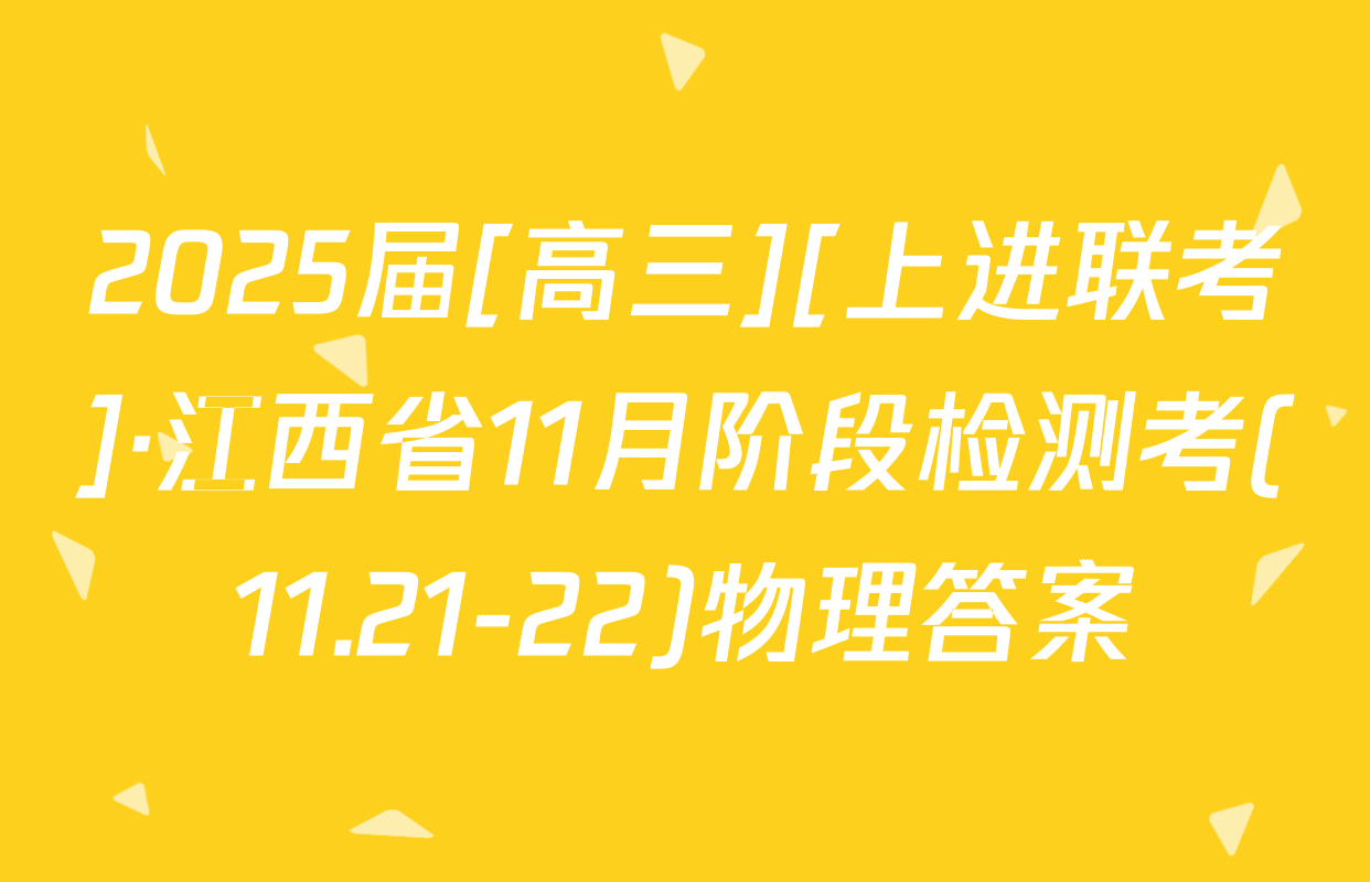 2025届[高三][上进联考]·江西省11月阶段检测考(11.21-22)物理答案
