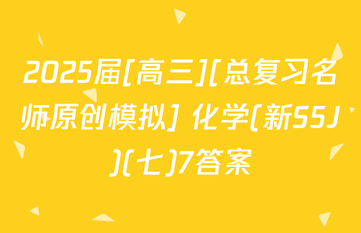 2025届[高三][总复习名师原创模拟] 化学(新S5J)(七)7答案
