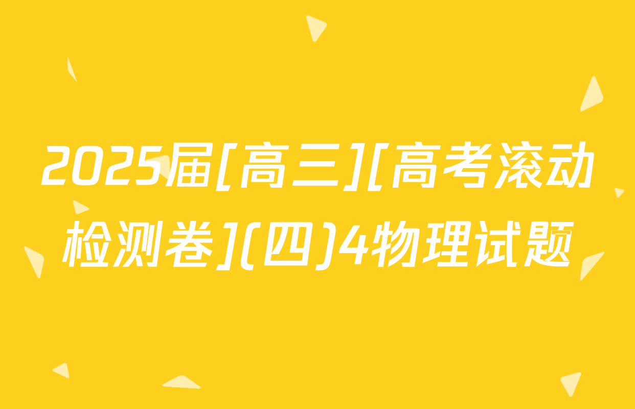2025届[高三][高考滚动检测卷](四)4物理试题