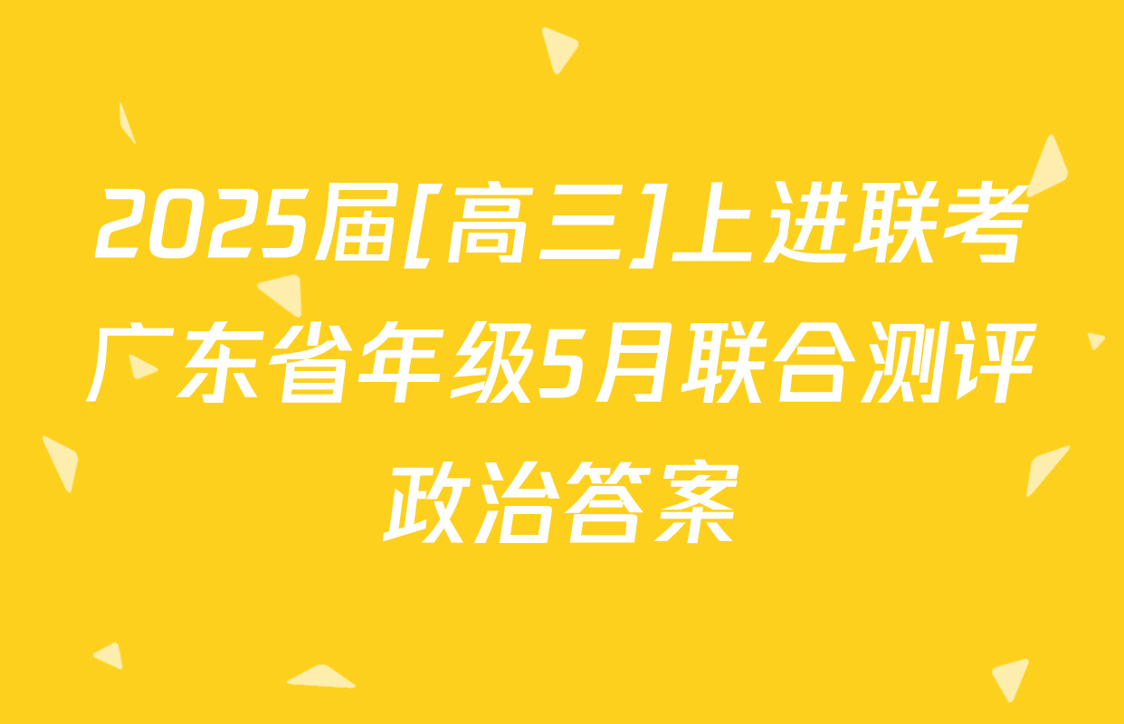 2025届[高三]上进联考广东省年级5月联合测评政治答案