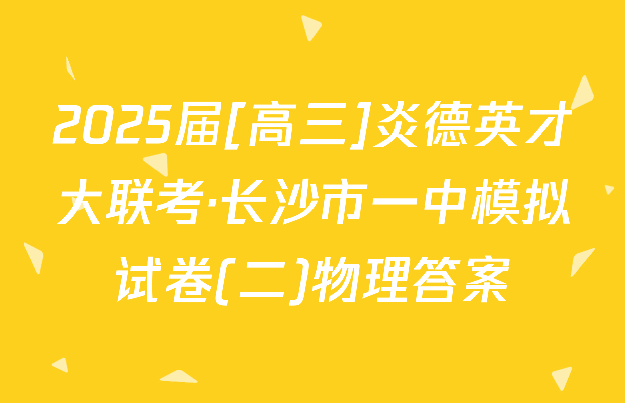2025届[高三]炎德英才大联考·长沙市一中模拟试卷(二)物理答案
