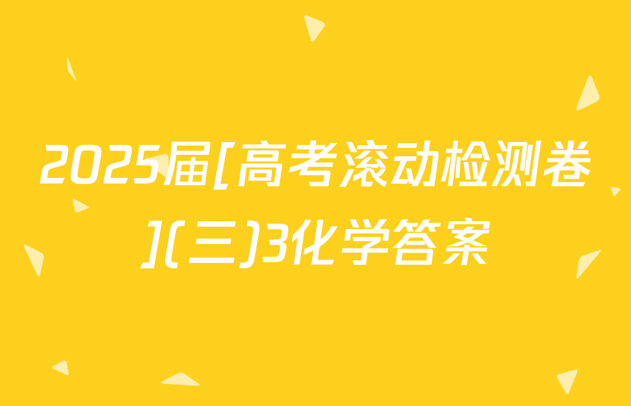 2025届[高考滚动检测卷](三)3化学答案