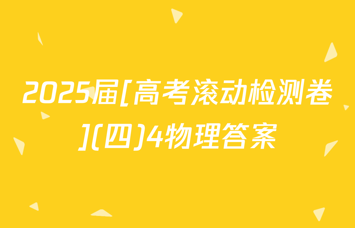 2025届[高考滚动检测卷](四)4物理答案