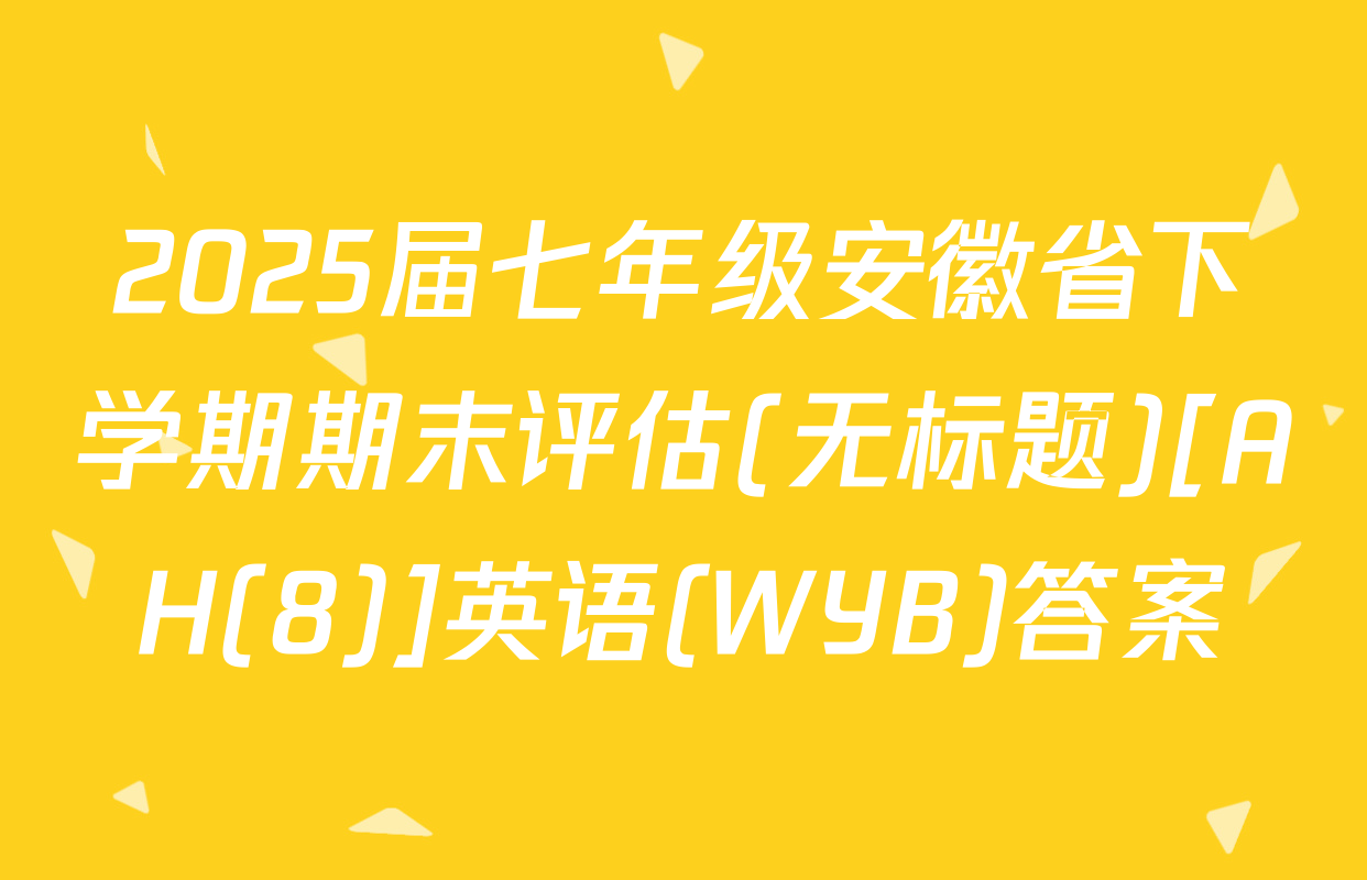 2025届七年级安徽省下学期期末评估(无标题)[AH(8)]英语(WYB)答案