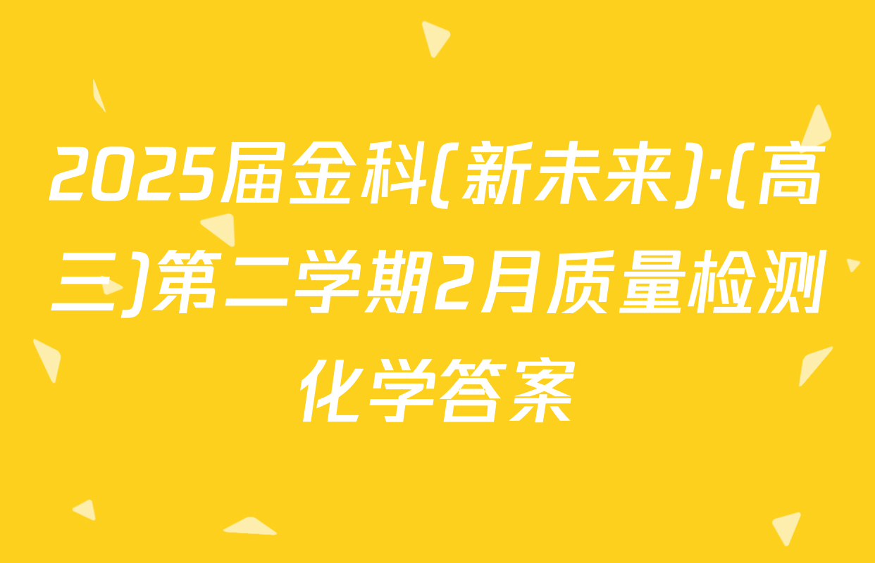 2025届金科(新未来)·(高三)第二学期2月质量检测化学答案