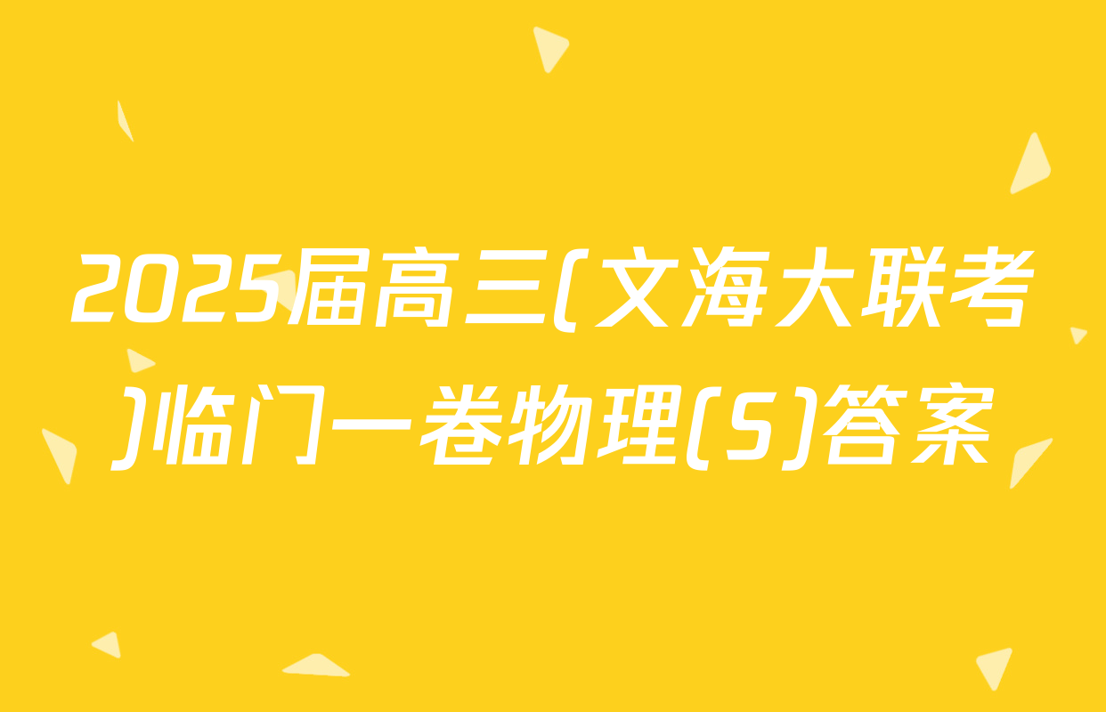 2025届高三(文海大联考)临门一卷物理(S)答案