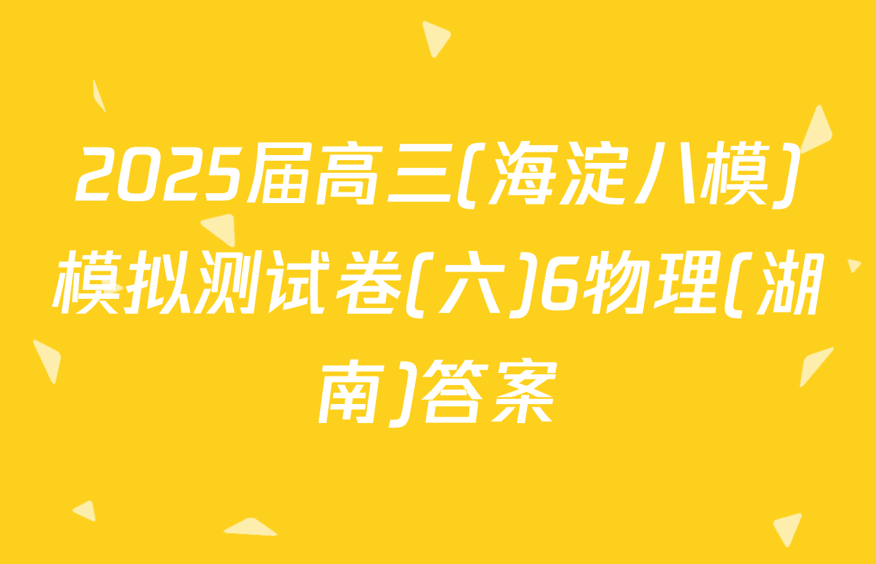 2025届高三(海淀八模)模拟测试卷(六)6物理(湖南)答案