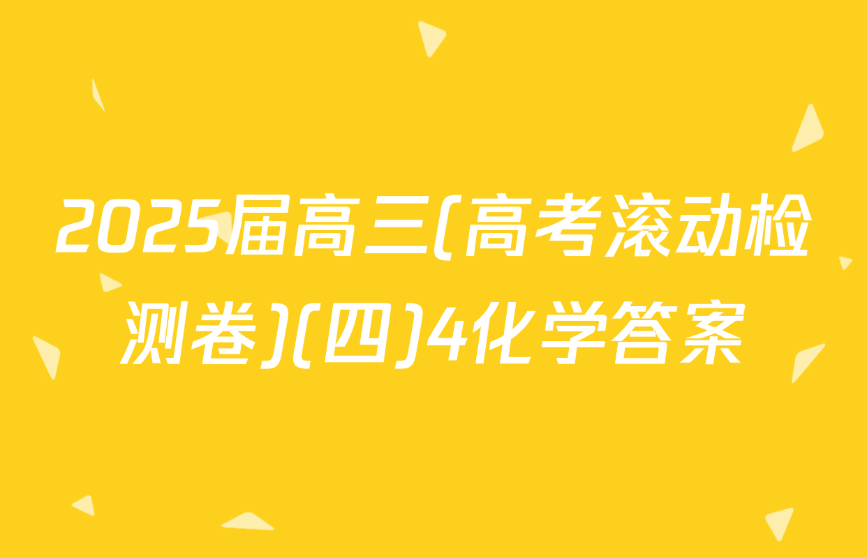 2025届高三(高考滚动检测卷)(四)4化学答案