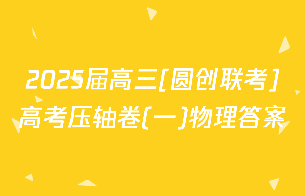 2025届高三[圆创联考]高考压轴卷(一)物理答案