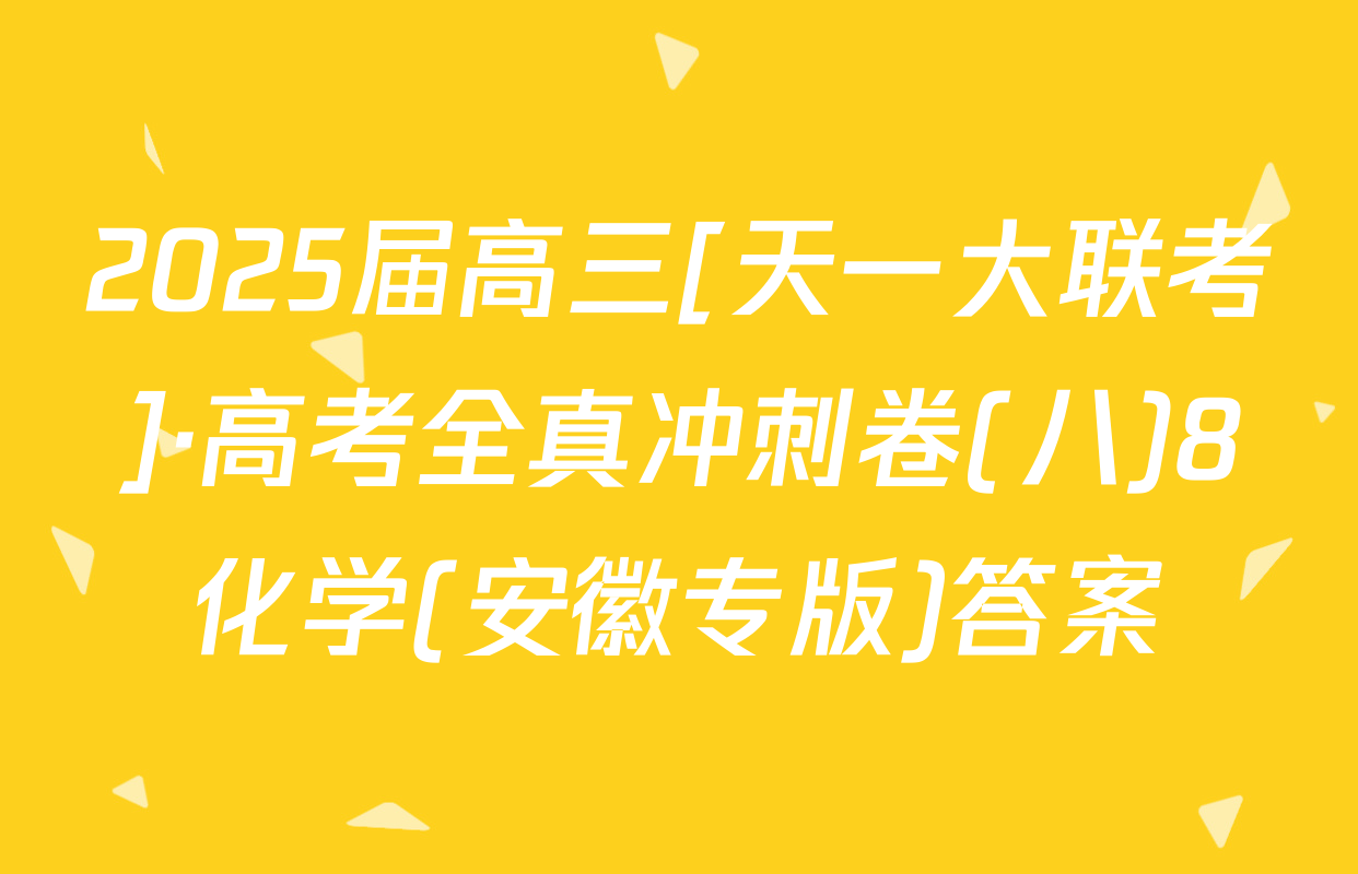 2025届高三[天一大联考]·高考全真冲刺卷(八)8化学(安徽专版)答案