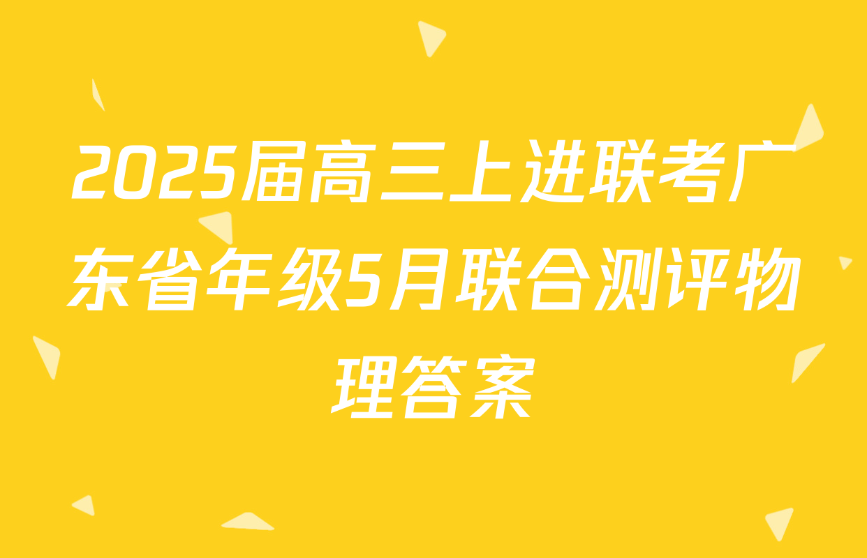 2025届高三上进联考广东省年级5月联合测评物理答案