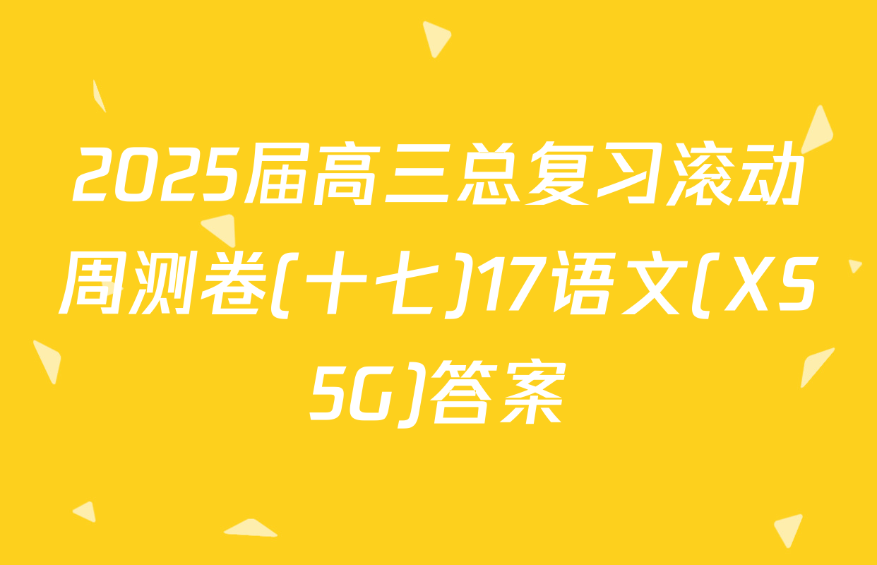 2025届高三总复习滚动周测卷(十七)17语文(XS5G)答案