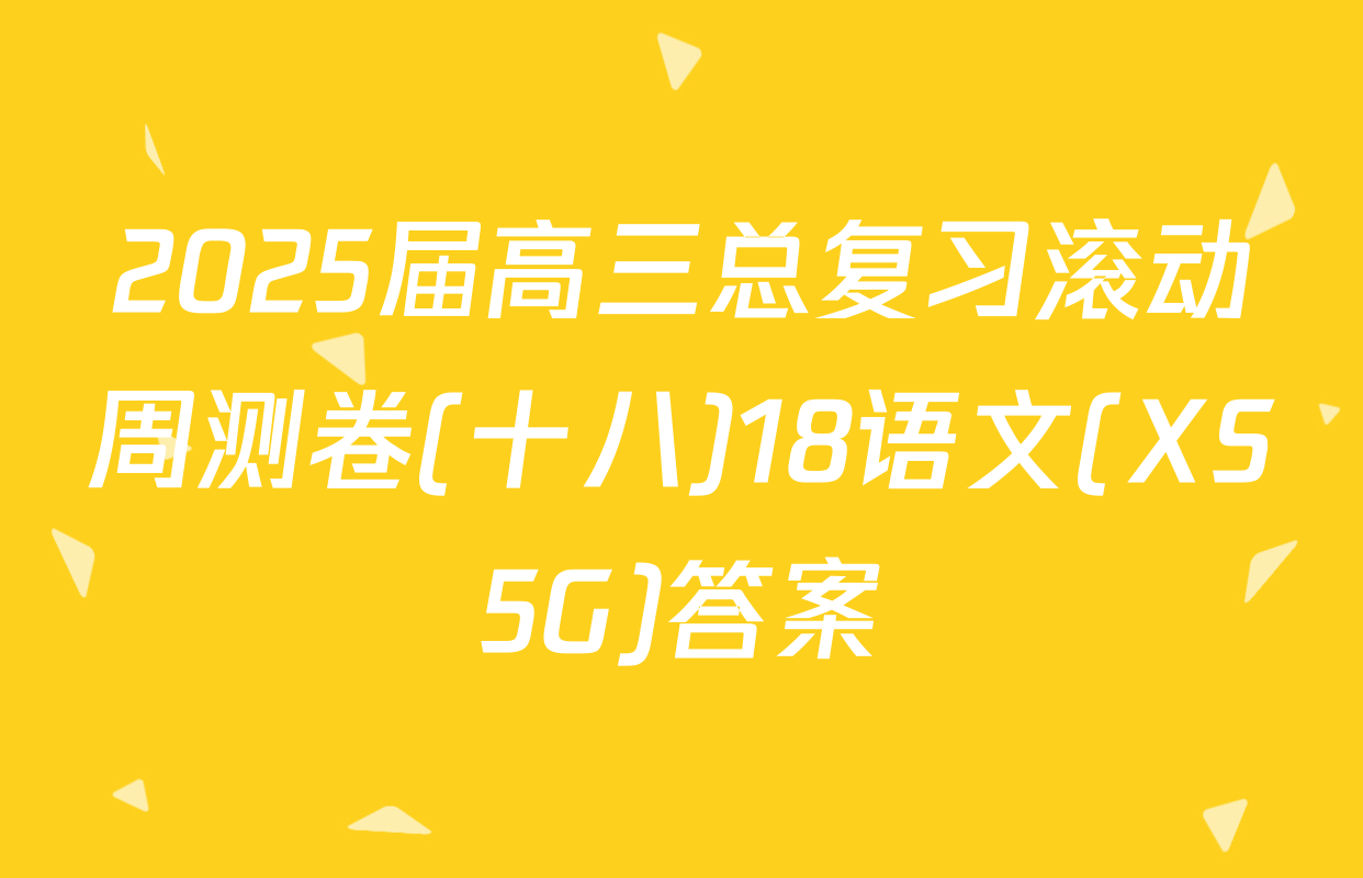 2025届高三总复习滚动周测卷(十八)18语文(XS5G)答案