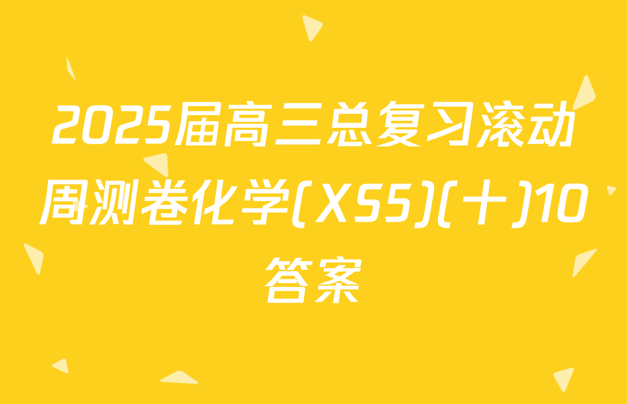 2025届高三总复习滚动周测卷化学(XS5)(十)10答案