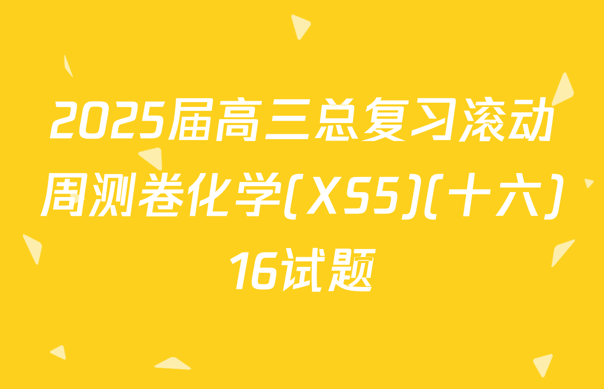 2025届高三总复习滚动周测卷化学(XS5)(十六)16试题