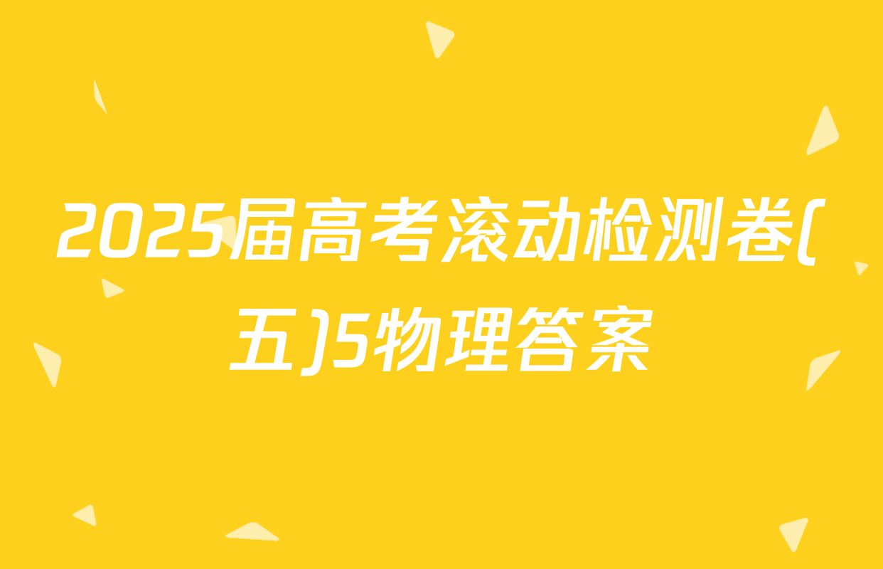 2025届高考滚动检测卷(五)5物理答案